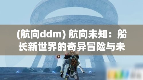 (航向ddm) 航向未知：船长新世界的奇异冒险与未来技术的融合挑战